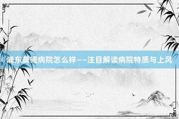 浦东晨曦病院怎么样——注目解读病院特质与上风