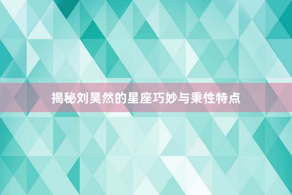 揭秘刘昊然的星座巧妙与秉性特点